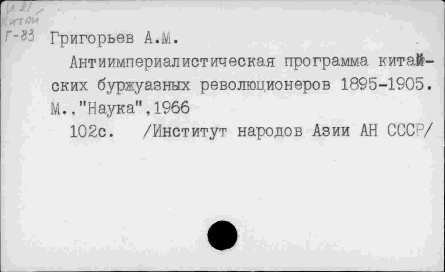 ﻿г-^3 Григорьев А.М.
Антиимпериалистическая программа китайских буржуазных революционеров 1895-1905. М., ’'Наука", 1966
102с. /Институт народов Азии АН СССр/